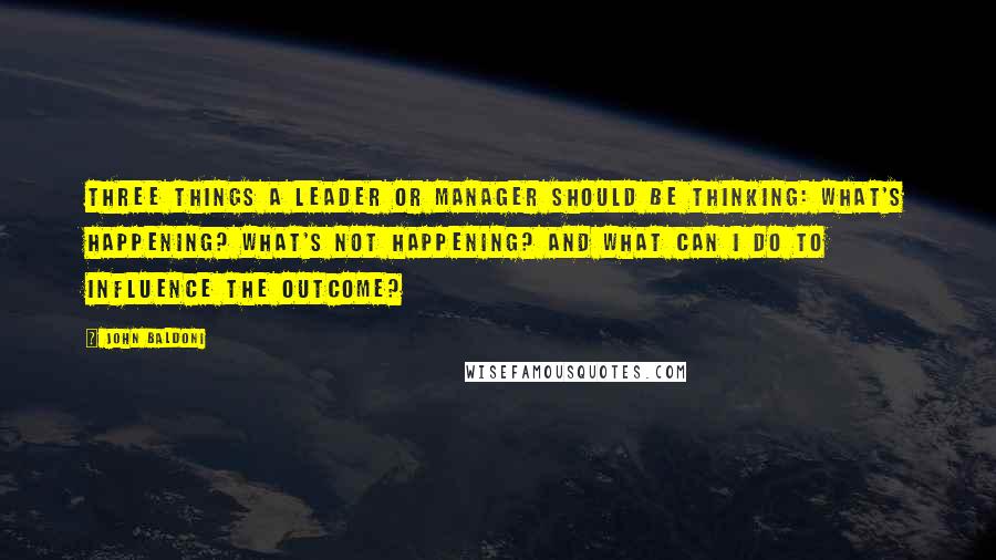 John Baldoni Quotes: Three things a leader or manager should be thinking: What's happening? What's not happening? and What can I do to influence the outcome?