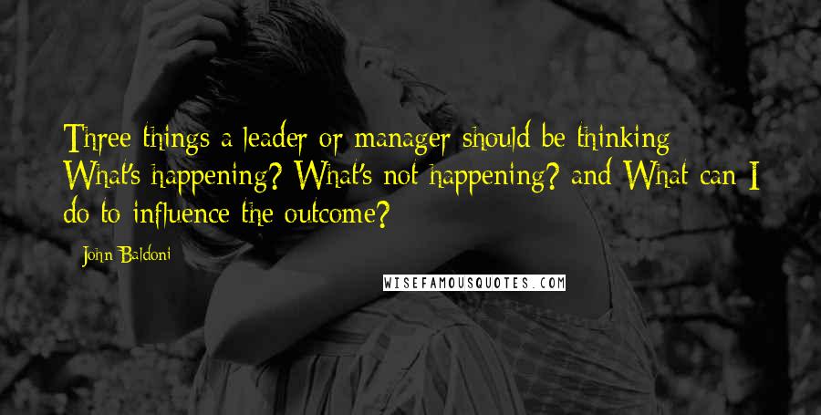 John Baldoni Quotes: Three things a leader or manager should be thinking: What's happening? What's not happening? and What can I do to influence the outcome?