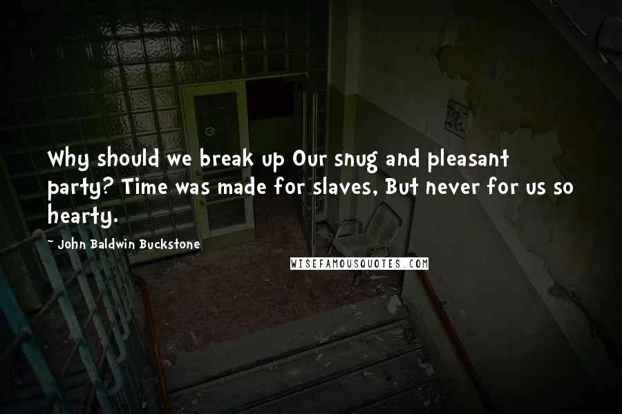 John Baldwin Buckstone Quotes: Why should we break up Our snug and pleasant party? Time was made for slaves, But never for us so hearty.