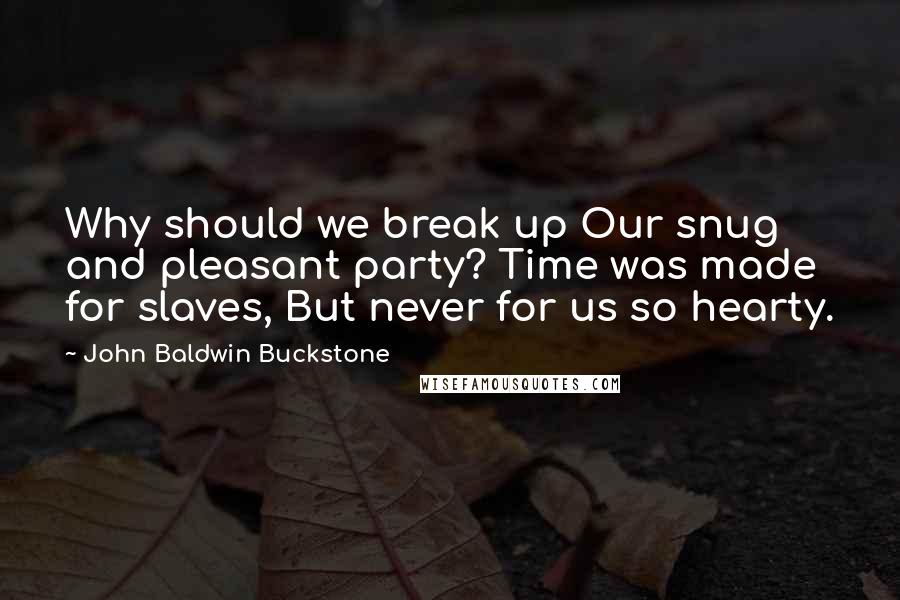 John Baldwin Buckstone Quotes: Why should we break up Our snug and pleasant party? Time was made for slaves, But never for us so hearty.