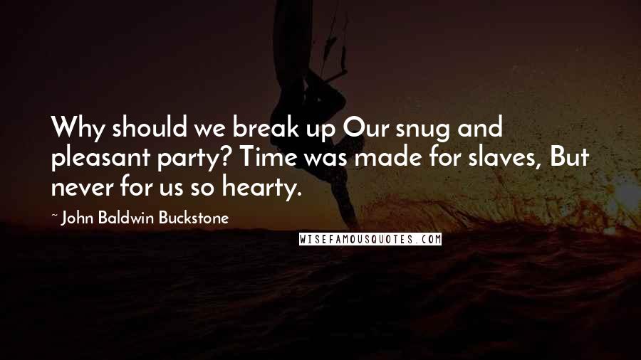 John Baldwin Buckstone Quotes: Why should we break up Our snug and pleasant party? Time was made for slaves, But never for us so hearty.