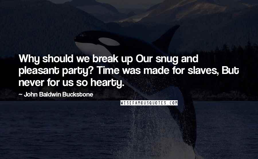 John Baldwin Buckstone Quotes: Why should we break up Our snug and pleasant party? Time was made for slaves, But never for us so hearty.