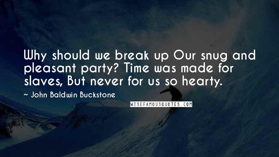 John Baldwin Buckstone Quotes: Why should we break up Our snug and pleasant party? Time was made for slaves, But never for us so hearty.