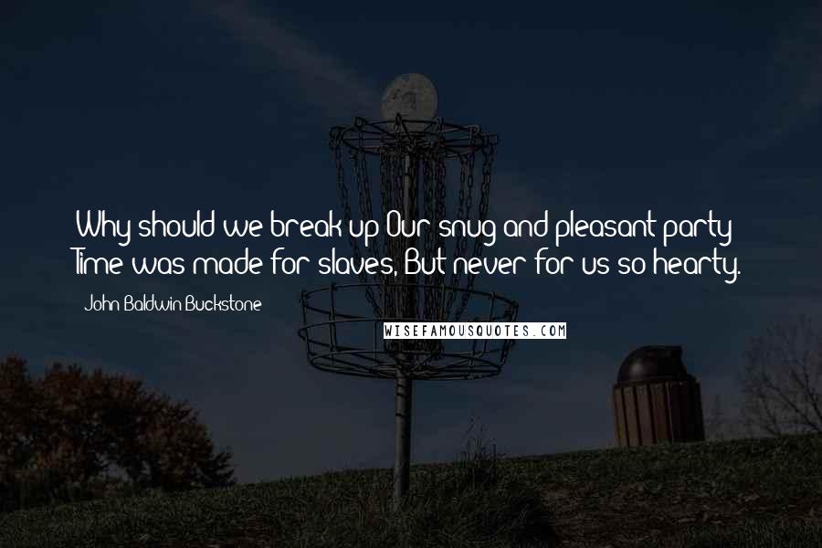 John Baldwin Buckstone Quotes: Why should we break up Our snug and pleasant party? Time was made for slaves, But never for us so hearty.