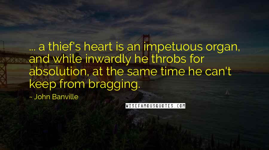 John Banville Quotes: ... a thief's heart is an impetuous organ, and while inwardly he throbs for absolution, at the same time he can't keep from bragging.