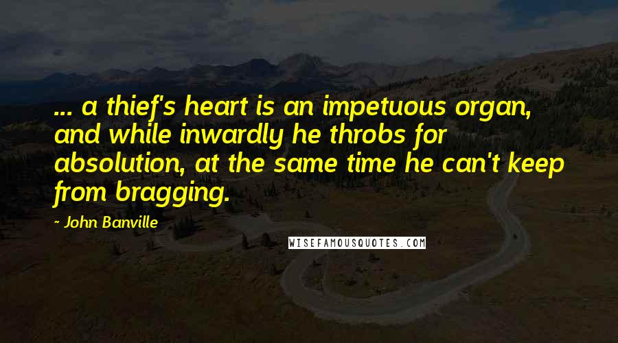 John Banville Quotes: ... a thief's heart is an impetuous organ, and while inwardly he throbs for absolution, at the same time he can't keep from bragging.