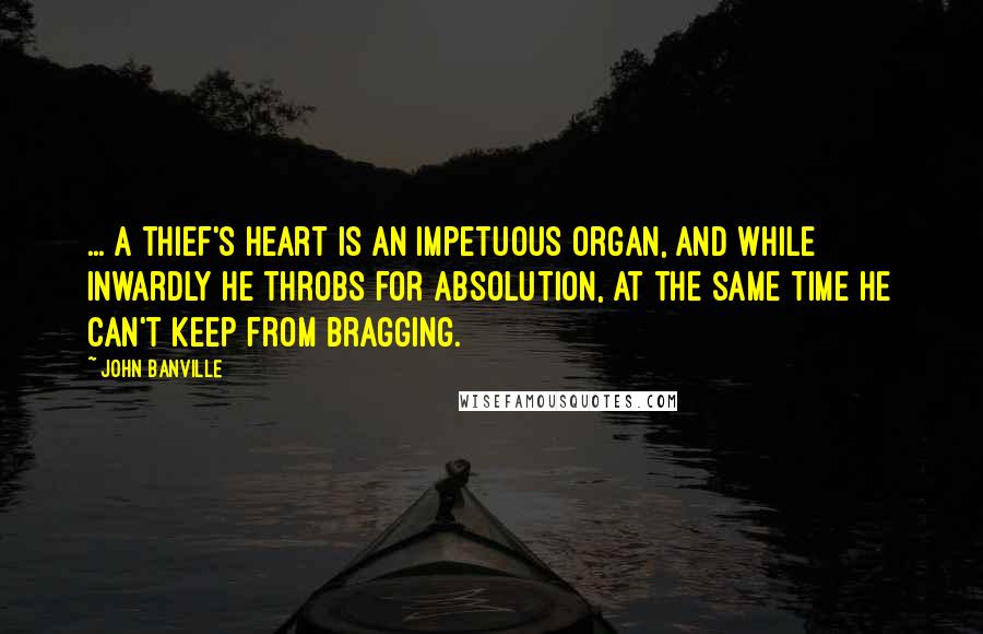 John Banville Quotes: ... a thief's heart is an impetuous organ, and while inwardly he throbs for absolution, at the same time he can't keep from bragging.