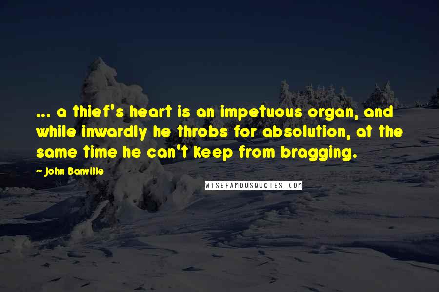John Banville Quotes: ... a thief's heart is an impetuous organ, and while inwardly he throbs for absolution, at the same time he can't keep from bragging.