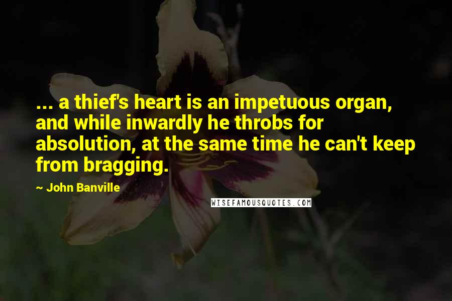 John Banville Quotes: ... a thief's heart is an impetuous organ, and while inwardly he throbs for absolution, at the same time he can't keep from bragging.