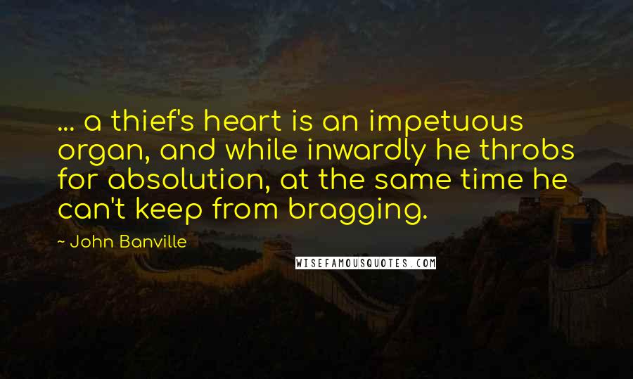 John Banville Quotes: ... a thief's heart is an impetuous organ, and while inwardly he throbs for absolution, at the same time he can't keep from bragging.