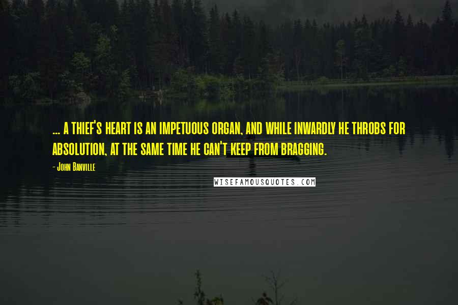 John Banville Quotes: ... a thief's heart is an impetuous organ, and while inwardly he throbs for absolution, at the same time he can't keep from bragging.