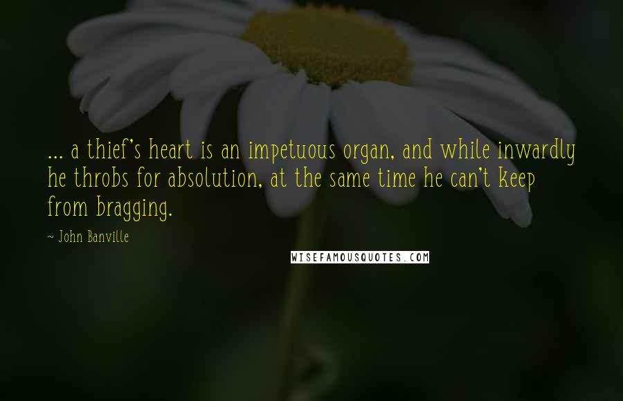 John Banville Quotes: ... a thief's heart is an impetuous organ, and while inwardly he throbs for absolution, at the same time he can't keep from bragging.