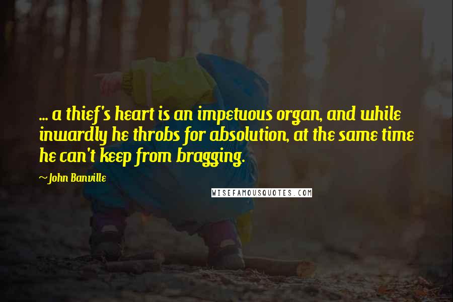 John Banville Quotes: ... a thief's heart is an impetuous organ, and while inwardly he throbs for absolution, at the same time he can't keep from bragging.