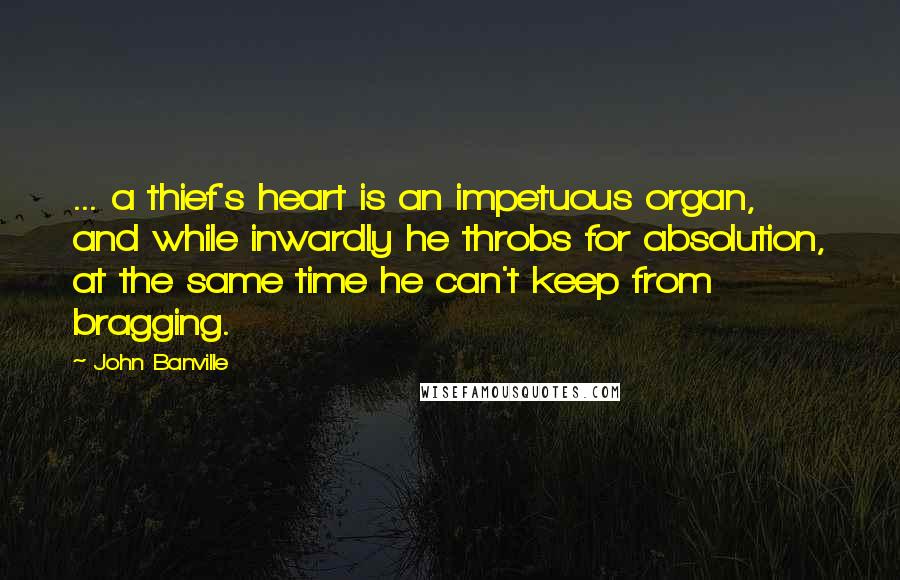 John Banville Quotes: ... a thief's heart is an impetuous organ, and while inwardly he throbs for absolution, at the same time he can't keep from bragging.