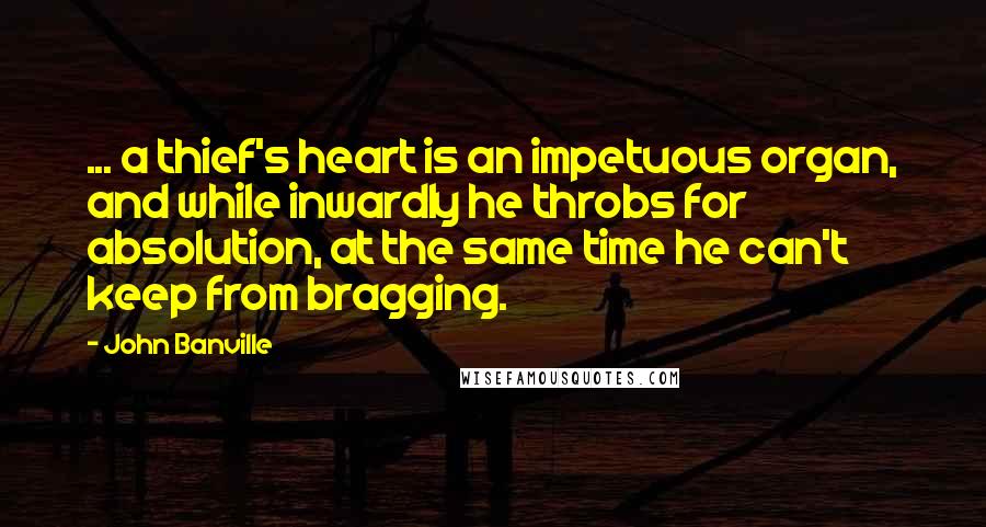 John Banville Quotes: ... a thief's heart is an impetuous organ, and while inwardly he throbs for absolution, at the same time he can't keep from bragging.