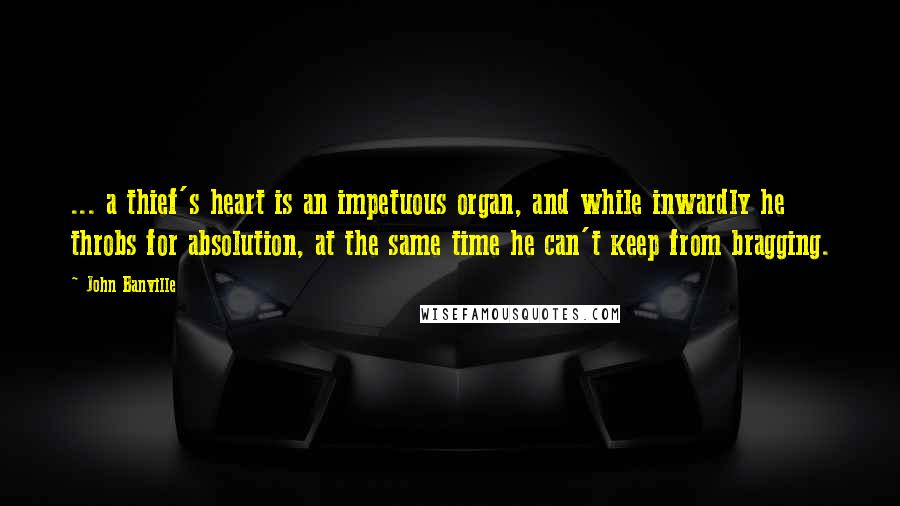 John Banville Quotes: ... a thief's heart is an impetuous organ, and while inwardly he throbs for absolution, at the same time he can't keep from bragging.