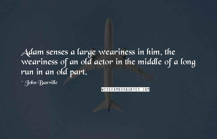 John Banville Quotes: Adam senses a large weariness in him, the weariness of an old actor in the middle of a long run in an old part.