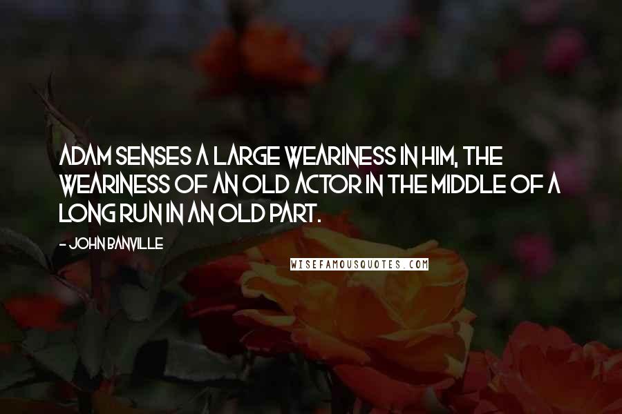 John Banville Quotes: Adam senses a large weariness in him, the weariness of an old actor in the middle of a long run in an old part.