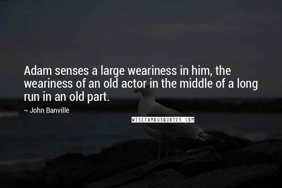 John Banville Quotes: Adam senses a large weariness in him, the weariness of an old actor in the middle of a long run in an old part.