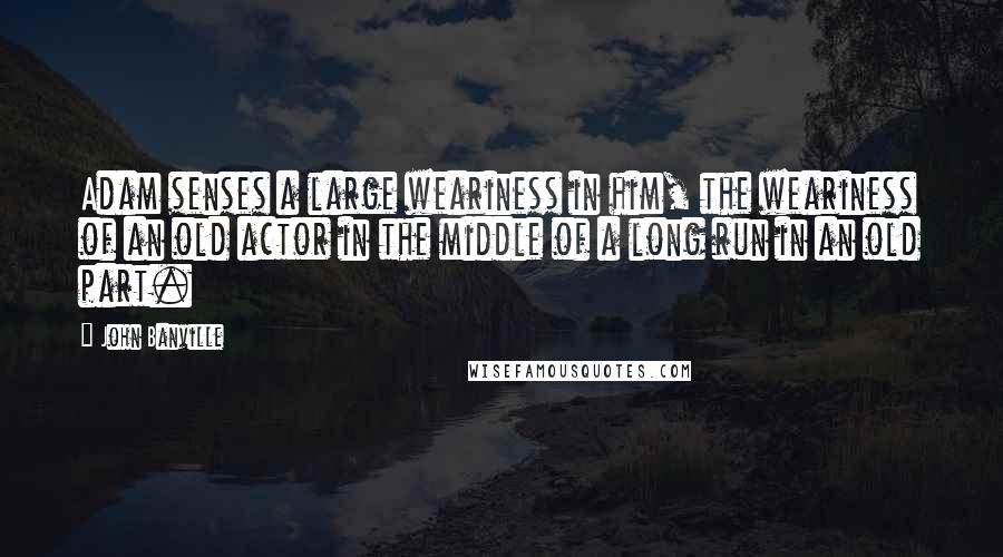 John Banville Quotes: Adam senses a large weariness in him, the weariness of an old actor in the middle of a long run in an old part.