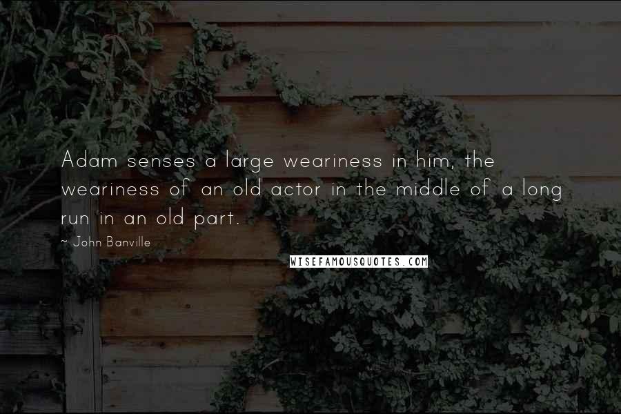 John Banville Quotes: Adam senses a large weariness in him, the weariness of an old actor in the middle of a long run in an old part.