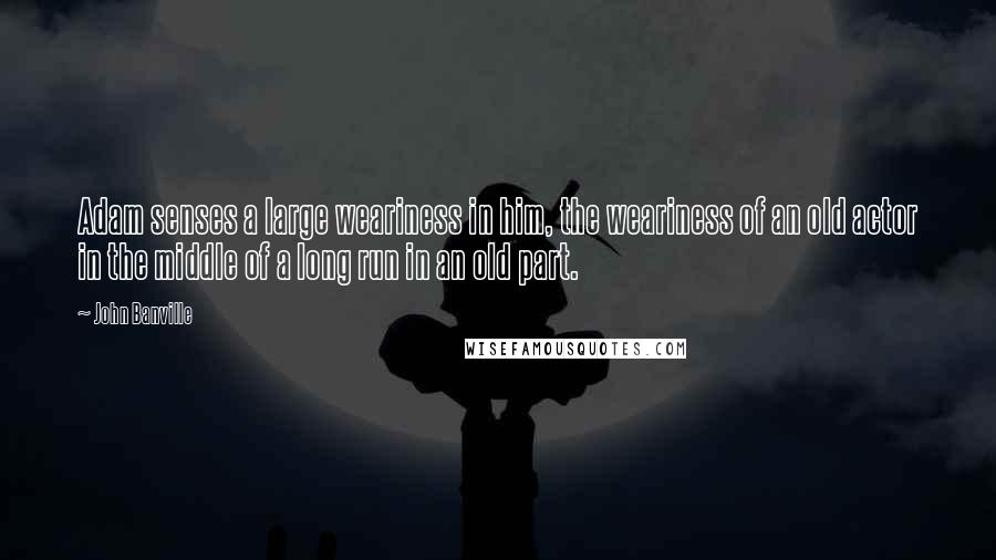 John Banville Quotes: Adam senses a large weariness in him, the weariness of an old actor in the middle of a long run in an old part.