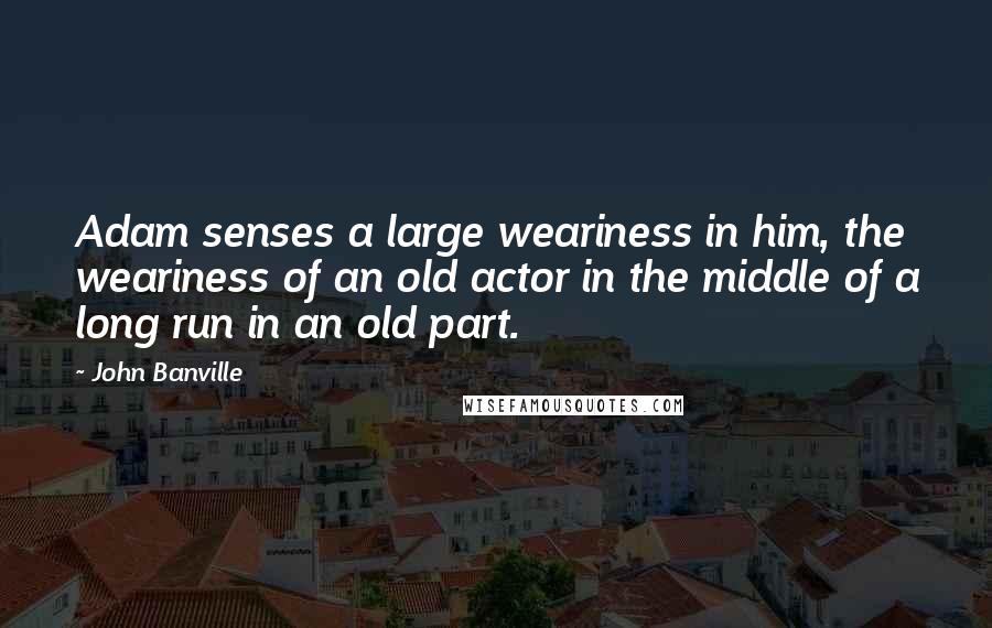 John Banville Quotes: Adam senses a large weariness in him, the weariness of an old actor in the middle of a long run in an old part.