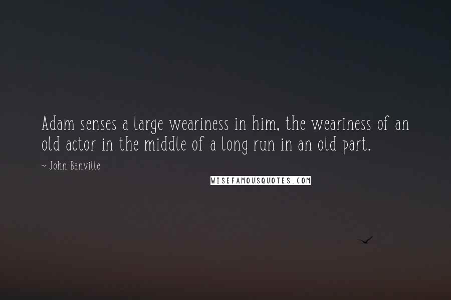 John Banville Quotes: Adam senses a large weariness in him, the weariness of an old actor in the middle of a long run in an old part.