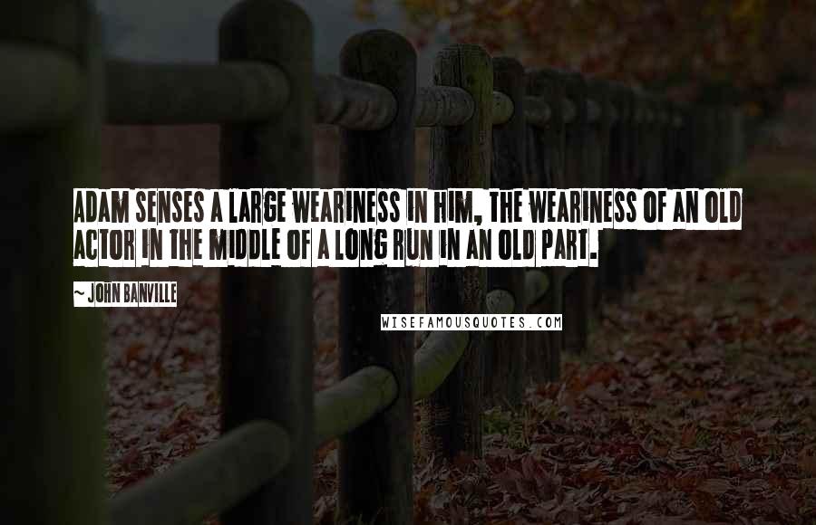 John Banville Quotes: Adam senses a large weariness in him, the weariness of an old actor in the middle of a long run in an old part.