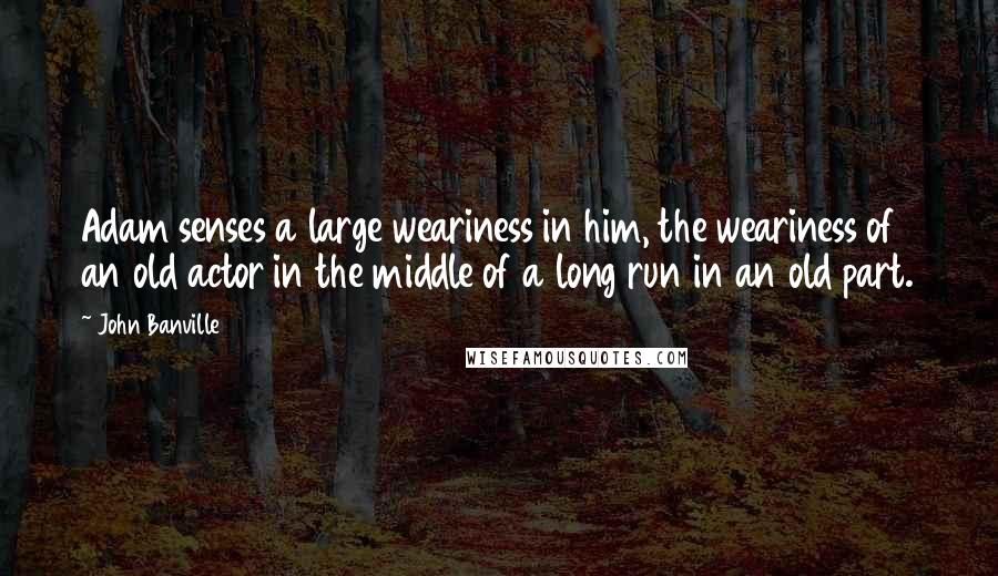 John Banville Quotes: Adam senses a large weariness in him, the weariness of an old actor in the middle of a long run in an old part.