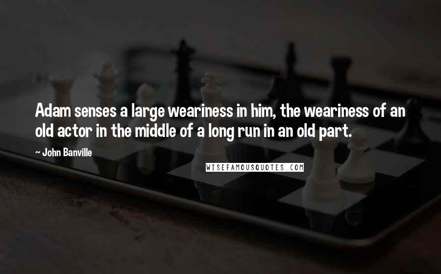 John Banville Quotes: Adam senses a large weariness in him, the weariness of an old actor in the middle of a long run in an old part.