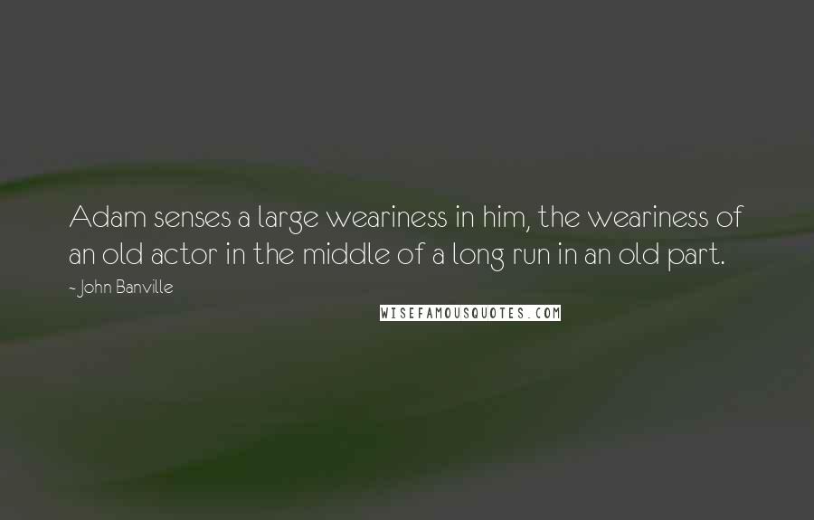 John Banville Quotes: Adam senses a large weariness in him, the weariness of an old actor in the middle of a long run in an old part.