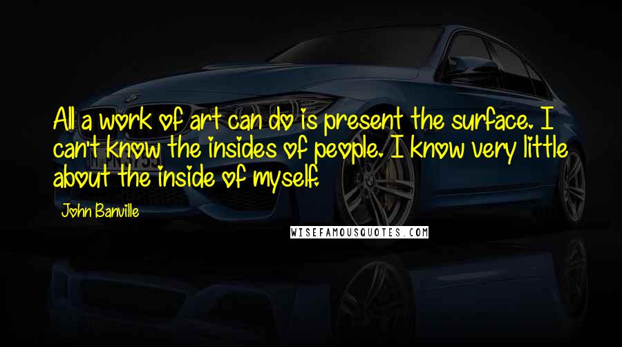 John Banville Quotes: All a work of art can do is present the surface. I can't know the insides of people. I know very little about the inside of myself.