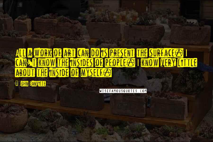 John Banville Quotes: All a work of art can do is present the surface. I can't know the insides of people. I know very little about the inside of myself.