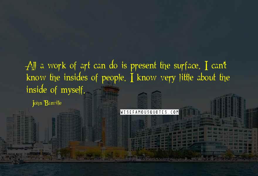 John Banville Quotes: All a work of art can do is present the surface. I can't know the insides of people. I know very little about the inside of myself.