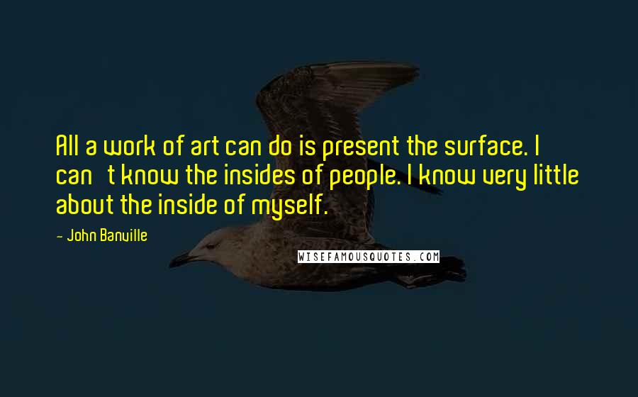 John Banville Quotes: All a work of art can do is present the surface. I can't know the insides of people. I know very little about the inside of myself.