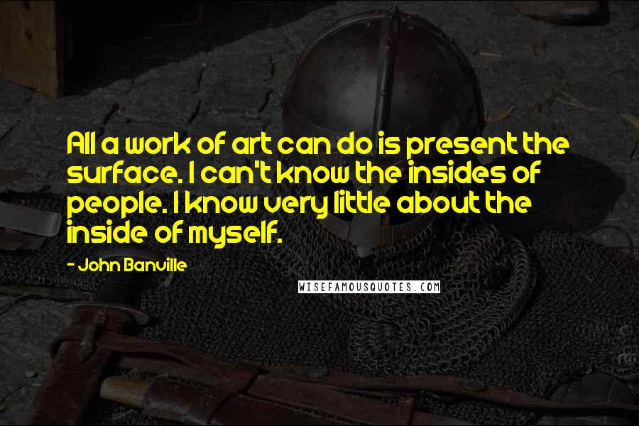 John Banville Quotes: All a work of art can do is present the surface. I can't know the insides of people. I know very little about the inside of myself.