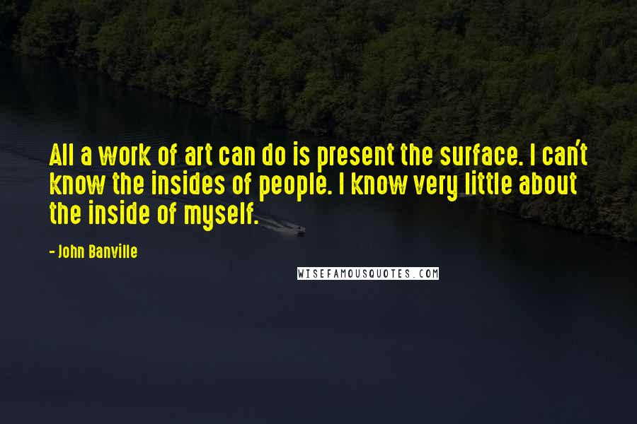 John Banville Quotes: All a work of art can do is present the surface. I can't know the insides of people. I know very little about the inside of myself.