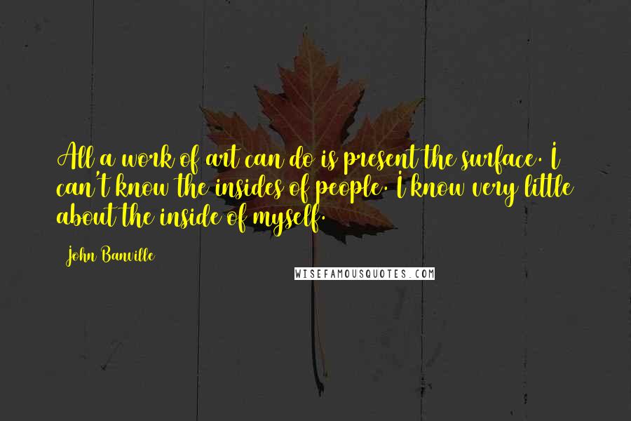 John Banville Quotes: All a work of art can do is present the surface. I can't know the insides of people. I know very little about the inside of myself.