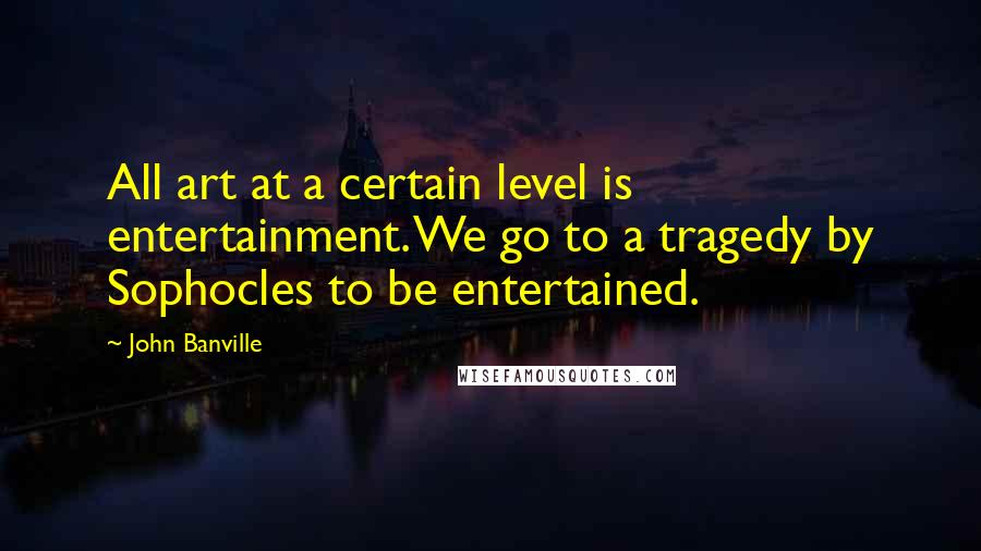 John Banville Quotes: All art at a certain level is entertainment. We go to a tragedy by Sophocles to be entertained.