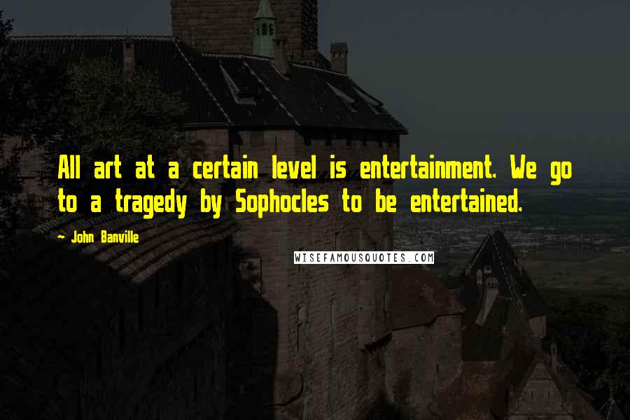 John Banville Quotes: All art at a certain level is entertainment. We go to a tragedy by Sophocles to be entertained.