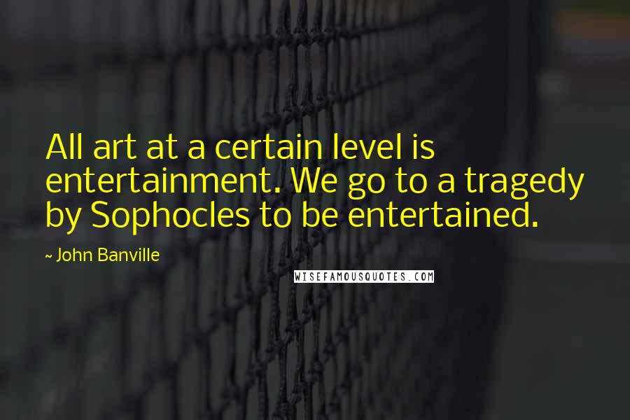 John Banville Quotes: All art at a certain level is entertainment. We go to a tragedy by Sophocles to be entertained.