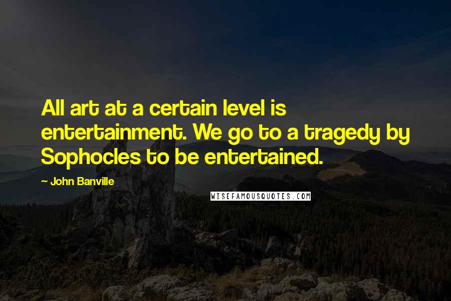 John Banville Quotes: All art at a certain level is entertainment. We go to a tragedy by Sophocles to be entertained.