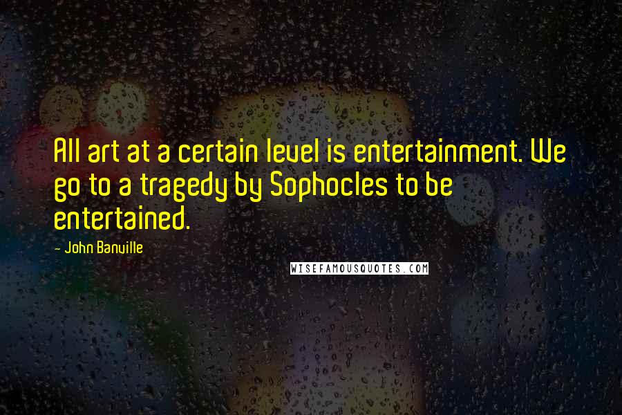 John Banville Quotes: All art at a certain level is entertainment. We go to a tragedy by Sophocles to be entertained.