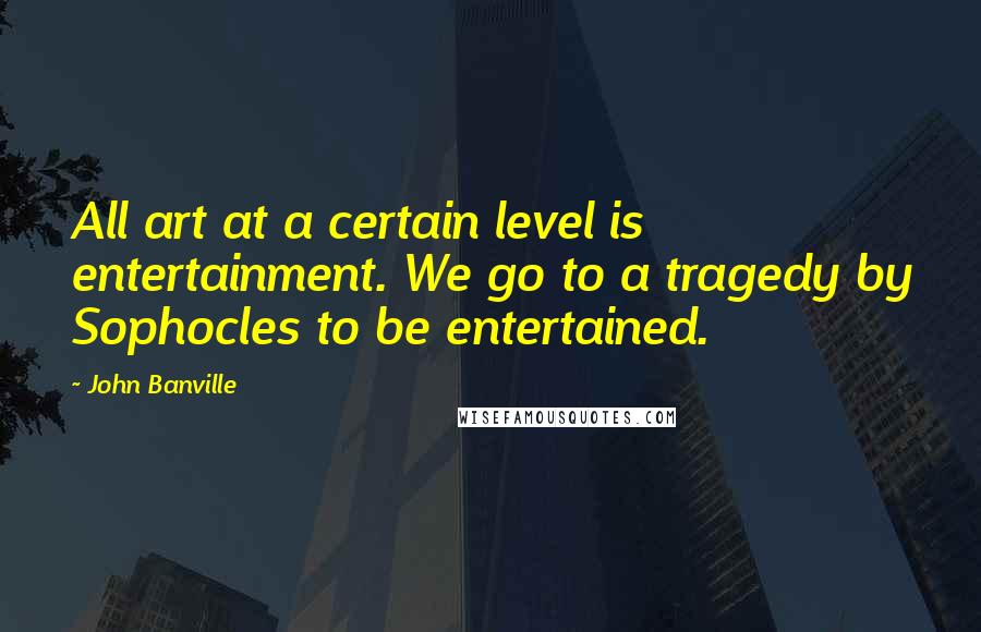 John Banville Quotes: All art at a certain level is entertainment. We go to a tragedy by Sophocles to be entertained.