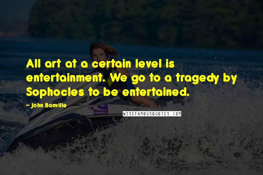 John Banville Quotes: All art at a certain level is entertainment. We go to a tragedy by Sophocles to be entertained.