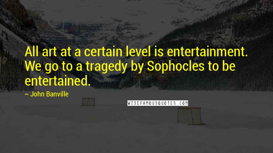 John Banville Quotes: All art at a certain level is entertainment. We go to a tragedy by Sophocles to be entertained.