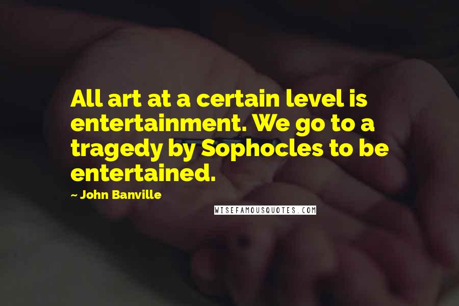 John Banville Quotes: All art at a certain level is entertainment. We go to a tragedy by Sophocles to be entertained.