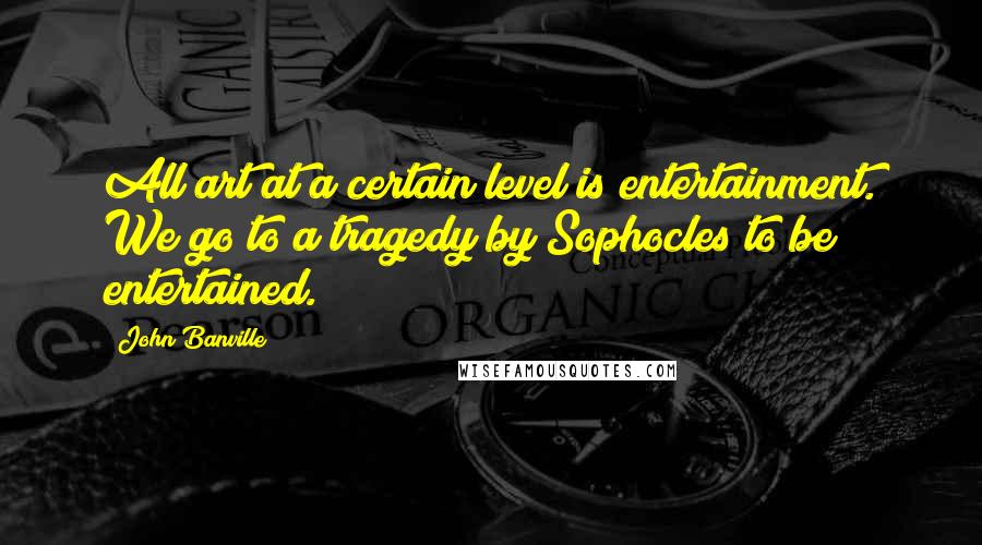 John Banville Quotes: All art at a certain level is entertainment. We go to a tragedy by Sophocles to be entertained.