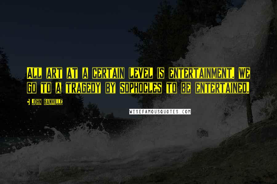 John Banville Quotes: All art at a certain level is entertainment. We go to a tragedy by Sophocles to be entertained.